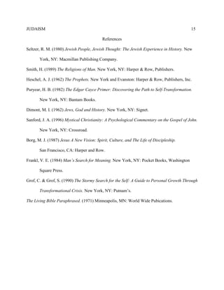JUDAISM 15 
References 
Seltzer, R. M. (1980) Jewish People, Jewish Thought: The Jewish Experience in History. New 
York, NY: Macmillan Publishing Company. 
Smith, H. (1989) The Religions of Man. New York, NY: Harper & Row, Publishers. 
Heschel, A. J. (1962) The Prophets. New York and Evanston: Harper & Row, Publishers, Inc. 
Puryear, H. B. (1982) The Edgar Cayce Primer: Discovering the Path to Self-Transformation. 
New York, NY: Bantam Books. 
Dimont, M. I. (1962) Jews, God and History. New York, NY: Signet. 
Sanford, J. A. (1996) Mystical Christianity: A Psychological Commentary on the Gospel of John. 
New York, NY: Crossroad. 
Borg, M. J. (1987) Jesus A New Vision: Spirit, Culture, and The Life of Discipleship. 
San Francisco, CA: Harper and Row. 
Frankl, V. E. (1984) Man’s Search for Meaning. New York, NY: Pocket Books, Washington 
Square Press. 
Grof, C. & Grof, S. (1990) The Stormy Search for the Self: A Guide to Personal Growth Through 
Transformational Crisis. New York, NY: Putnam’s. 
The Living Bible Paraphrased. (1971) Minneapolis, MN: World Wide Pubications. 
