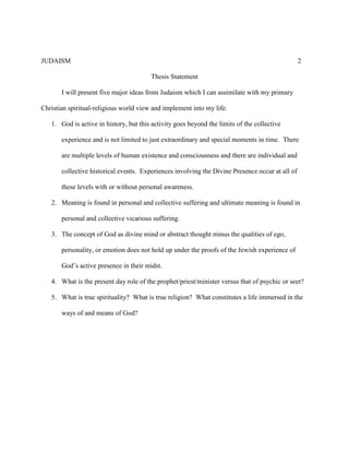 JUDAISM 2 
Thesis Statement 
I will present five major ideas from Judaism which I can assimilate with my primary Christian spiritual-religious world view and implement into my life. 
1. God is active in history, but this activity goes beyond the limits of the collective experience and is not limited to just extraordinary and special moments in time. There are multiple levels of human existence and consciousness and there are individual and collective historical events. Experiences involving the Divine Presence occur at all of these levels with or without personal awareness. 
2. Meaning is found in personal and collective suffering and ultimate meaning is found in personal and collective vicarious suffering. 
3. The concept of God as divine mind or abstract thought minus the qualities of ego, personality, or emotion does not hold up under the proofs of the Jewish experience of God’s active presence in their midst. 
4. What is the present day role of the prophet/priest/minister versus that of psychic or seer? 
5. What is true spirituality? What is true religion? What constitutes a life immersed in the ways of and means of God? 
 