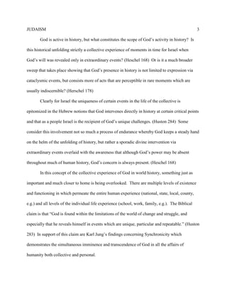 JUDAISM 3 
God is active in history, but what constitutes the scope of God’s activity in history? Is this historical unfolding strictly a collective experience of moments in time for Israel when God’s will was revealed only in extraordinary events? (Heschel 168) Or is it a much broader sweep that takes place showing that God’s presence in history is not limited to expression via cataclysmic events, but consists more of acts that are perceptible in rare moments which are usually indiscernible? (Herschel 178) 
Clearly for Israel the uniqueness of certain events in the life of the collective is epitomized in the Hebrew notions that God intervenes directly in history at certain critical points and that as a people Israel is the recipient of God’s unique challenges. (Huston 284) Some consider this involvement not so much a process of endurance whereby God keeps a steady hand on the helm of the unfolding of history, but rather a sporadic divine intervention via extraordinary events overlaid with the awareness that although God’s power may be absent throughout much of human history, God’s concern is always present. (Heschel 168) 
In this concept of the collective experience of God in world history, something just as important and much closer to home is being overlooked. There are multiple levels of existence and functioning in which permeate the entire human experience (national, state, local, county, e.g.) and all levels of the individual life experience (school, work, family, e.g.). The Biblical claim is that “God is found within the limitations of the world of change and struggle, and especially that he reveals himself in events which are unique, particular and repeatable.” (Huston 283) In support of this claim are Karl Jung’s findings concerning Synchronicity which demonstrates the simultaneous imminence and transcendence of God in all the affairs of humanity both collective and personal.  