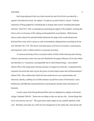 JUDAISM 4 
Karl Jung expressed it this way when towards the end of his life he was asked by a reporter if he believed in God. He replied: “I could not say that I believe. I know! I had the experience of being gripped by something that is stronger than myself, something that people call God.” (Grof 231) This is contemporary psychological support of the prophets’ teaching that God is active in all arenas of life seeking out humankind for reconciliation. While human choices made collectively and individually determine the shape of the world and personal historical life events, God is always at work on humankind, shaping history according to divine will. (Heschel 168, 174) This divine work takes place at all levels of existence, consciousness, and experience with or without collective or personal awareness. 
A conscious knowing of this ever present reality of God is both a blessing and a freeing of those in present day society who may feel shackled by the pagan influences of our time which sate that there is a “mysterious, unconquerable fate to which human beings…must submit” (Seltzer 596) or the burdensome Christian doctrine of original sin which has “compromised the scriptural conviction that man is given the power of moral improvement and self-determination.” (Seltzer 596) This confirms that which has been made known to me experimentally and intuitively; thereby, enabling me to further distance myself from some of Christianity’s more burdensome and biblically unsound doctrines concerning the ultimate nature and destiny of humanity. 
I recall a quote from George Bernard Shaw that was displayed on a plaque at the junior college I attended 1968-69: “Some men see things as they are and say why. I dream things that never were and say why not.” This quote had a major impact on my youthful idealistic world view. But thirty years later my world view has changed due to the reality that, when faced with  