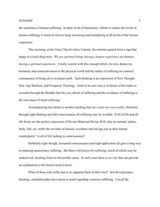 JUDAISM 5 
the actualities of human suffering. In spite of all of humanities’ efforts to reduce the levels of human suffering, it seems to forever keep increasing and multiplying at all levels of the human experience. 
This morning, at the Unity Church where I attend, the minister quoted from a sign that hangs in a local drug store: We are spiritual beings having a human experience not humans having a spiritual experience. I really wrestle with this concept which, (to me), denies my humanity and consecutiveness to the physical world and the reality of suffering as a natural consequence of being alive on planet earth. Such thinking is an expression of New Thought, New Age Idealism, and Prosperity Theology. Each in its own way is in denial of the truths as revealed through the Buddha that the very denial of suffering and the avoidance of suffering is the root cause of much suffering. 
Accompanying this denial is another teaching that we create our own reality; therefore, through right thinking and full consciousness all suffering may be avoided. If all of life and all life forms are the perfect expression of Divine Mind and Divine Will, why do animals, plants, birds, fish, etc. suffer the ravishes of disease, accidents and old age just as their human counterparts? Is all of life lacking in consciousness? 
Definitely right though, increased consciousness and right application all goes a long way in reducing unnecessary suffering. But there will always be suffering; much of which may be undeserved, resulting from no discernible cause. In such cases there is no why that can provide an explanation to the human need to know. 
What of those who suffer due to no apparent fault of their own? Jewish experience, theology, and philosophy have much to teach regarding vicarious suffering. I recall the  