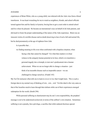 JUDAISM 6 
experiences of Brian White, who as a young child, was infected with the Aids virus from a blood transfusion. It was heart wrenching for me to watch as neighbors, friends, and school officials turned against him and his family in hysteria, forcing him to get a court order to attend school and live where he pleased. He became an international voice on behalf of all Aids patients, and did much to foster the proper understanding of the nature of the Aids experience. Brian was an innocent victim of a terrible disease and no doubt deserving to have lived a full and normal life, but he died prematurely at the age of eighteen from Aids. 
Is it possible that… 
we finding meaning in life even when confronted with a hopeless situation, when 
facing a fate that cannot be changed? For what then matters is to bear witness to the uniquely human potential at its best, which is to transform a personal tragedy into a triumph, to turn one’s predicament into a human achievement. When we are no longer able to change a situation—just think of an incurable disease such as inoperable cancer—we are challenged to change ourselves. (Frankl 143) 
My Tai Chi instructor often tells me to learn to invest in loss that I might learn. This is such a foreign idea to my normal way of thinking of win…win…win! Yet this ideal is the very same as that of the Israelites need to learn through their defeats while out of their experiences emerged redemption for the world. (Smith 294) 
While personal suffering as chastisement may be one’s own responsibility, the prophets’ message is not to be understood exclusively in terms of the sufferer’s own situation. Sometimes suffering is not a penalty, but a privilege, a sacrifice that while endured discloses special  