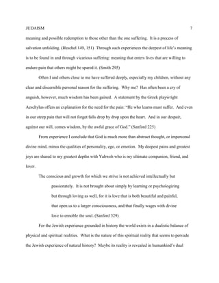 JUDAISM 7 
meaning and possible redemption to those other than the one suffering. It is a process of salvation unfolding. (Heschel 149, 151) Through such experiences the deepest of life’s meaning is to be found in and through vicarious suffering: meaning that enters lives that are willing to endure pain that others might be spared it. (Smith 295) 
Often I and others close to me have suffered deeply, especially my children, without any clear and discernible personal reason for the suffering. Why me? Has often been a cry of anguish, however, much wisdom has been gained. A statement by the Greek playwright Aeschylus offers an explanation for the need for the pain: “He who learns must suffer. And even in our steep pain that will not forget falls drop by drop upon the heart. And in our despair, against our will, comes wisdom, by the awful grace of God.” (Sanford 225) 
From experience I conclude that God is much more than abstract thought, or impersonal divine mind, minus the qualities of personality, ego, or emotion. My deepest pains and greatest joys are shared to my greatest depths with Yahweh who is my ultimate companion, friend, and lover. 
The conscious and growth for which we strive is not achieved intellectually but 
passionately. It is not brought about simply by learning or psychologizing but through loving as well, for it is love that is both beautiful and painful, that open us to a larger consciousness, and that finally wages with divine love to ennoble the soul. (Sanford 329) 
For the Jewish experience grounded in history the world exists in a dualistic balance of physical and spiritual realities. What is the nature of this spiritual reality that seems to pervade the Jewish experience of natural history? Maybe its reality is revealed in humankind’s dual  