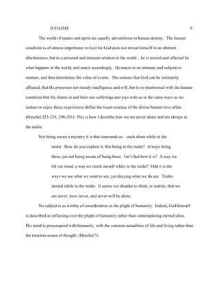 JUDAISM 9 
The world of matter and spirit are equally adventitious to human destiny. The human condition is of utmost importance to God for God does not reveal himself in an abstract absoluteness, but in a personal and intimate relation to the world…he is moved and affected by what happens in the world, and reacts accordingly. He reacts in an intimate and subjective manner, and thus determines the value of events. The notions that God can be intimately affected, that He possesses not merely intelligence and will, but is so intertwined with the human condition that He shares in and feels our sufferings and joys with us in the same ways as we endure or enjoy these experiences define the truest essence of the divine/human love affair. (Heschel 223-224, 290-291) This is how I describe how we are never alone and am always in the midst: 
Not being aware a mystery it is that surrounds us—each alone while in the 
midst. How do you explain it, this being in the midst? Always being there, yet not being aware of being there. Isn’t that how it is? A way we tilt our mind, a way we clock ourself while in the midst? Odd it is the ways we see what we want to see, yet denying what we do see. Truths denied while in the midst. It seems we shudder to think, to realize, that we are never, have never, and never will be alone. 
No subject is as worthy of consideration as the plight of humanity. Indeed, God himself is described as reflecting over the plight of humanity rather than contemplating eternal ideas. His mind is preoccupied with humanity, with the concrete actualities of life and living rather than the timeless issues of thought. (Heschel 5) 
 