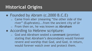Historical Origins 
● Founded by Abram (c.2000 B.C.E) 
o Came from eber (meaning “the other side of the 
river” (Euphrates)...from the ancient city of Ur 
o From then on, he was known as Abraham 
● According to Hebrew scripture: 
o God and Abraham sealed a covenant (promise) 
stating that Abraham’s descendants would forever 
revere and worship that God, and God, in return, 
would forever watch over and protect them. 
 