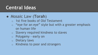 Central Ideas 
● Mosaic Law (Torah) 
o 1st five books of Old Testament 
o “eye for an eye” style but with a greater emphasis 
on human life 
o Slavery required kindness to slaves 
o Polygamy - early on 
o Dietary laws 
o Kindness to poor and strangers 
 