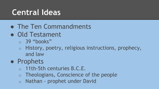 Central Ideas 
● The Ten Commandments 
● Old Testament 
o 39 “books” 
o History, poetry, religious instructions, prophecy, 
and law 
● Prophets 
o 11th-5th centuries B.C.E. 
o Theologians, Conscience of the people 
o Nathan - prophet under David 
 