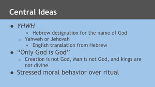 Central Ideas 
● YHWH 
 Hebrew designation for the name of God 
o Yahweh or Jehovah 
 English translation from Hebrew 
● “Only God is God” 
o Creation is not God, Man is not God, and kings are 
not divine 
● Stressed moral behavior over ritual 
 
