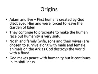 Origins
• Adam and Eve – First humans created by God
disobeyed Him and were forced to leave the
Garden of Eden
• They continue to procreate to make the human
race but humanity is very sinful
• Noah and family (wife, sons and their wives) are
chosen to survive along with male and female
animals on the Ark as God destroys the world
with a flood
• God makes peace with humanity but it continues
in its sinfulness
 