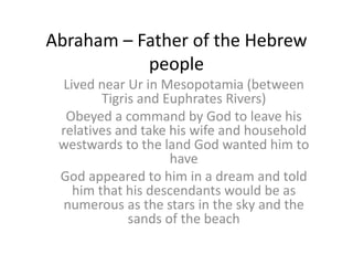 Abraham – Father of the Hebrew
people
Lived near Ur in Mesopotamia (between
Tigris and Euphrates Rivers)
Obeyed a command by God to leave his
relatives and take his wife and household
westwards to the land God wanted him to
have
God appeared to him in a dream and told
him that his descendants would be as
numerous as the stars in the sky and the
sands of the beach
 