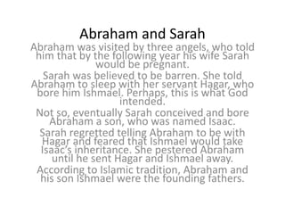 Abraham and Sarah
Abraham was visited by three angels, who told
him that by the following year his wife Sarah
would be pregnant.
Sarah was believed to be barren. She told
Abraham to sleep with her servant Hagar, who
bore him Ishmael. Perhaps, this is what God
intended.
Not so, eventually Sarah conceived and bore
Abraham a son, who was named Isaac.
Sarah regretted telling Abraham to be with
Hagar and feared that Ishmael would take
Isaac’s inheritance. She pestered Abraham
until he sent Hagar and Ishmael away.
According to Islamic tradition, Abraham and
his son Ishmael were the founding fathers.
 