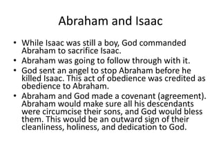 Abraham and Isaac
• While Isaac was still a boy, God commanded
Abraham to sacrifice Isaac.
• Abraham was going to follow through with it.
• God sent an angel to stop Abraham before he
killed Isaac. This act of obedience was credited as
obedience to Abraham.
• Abraham and God made a covenant (agreement).
Abraham would make sure all his descendants
were circumcise their sons, and God would bless
them. This would be an outward sign of their
cleanliness, holiness, and dedication to God.
 