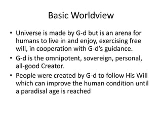 Basic Worldview
• Universe is made by G-d but is an arena for
humans to live in and enjoy, exercising free
will, in cooperation with G-d’s guidance.
• G-d is the omnipotent, sovereign, personal,
all-good Creator.
• People were created by G-d to follow His Will
which can improve the human condition until
a paradisal age is reached
 