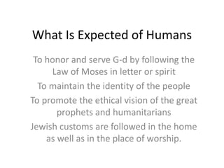What Is Expected of Humans
To honor and serve G-d by following the
Law of Moses in letter or spirit
To maintain the identity of the people
To promote the ethical vision of the great
prophets and humanitarians
Jewish customs are followed in the home
as well as in the place of worship.
 