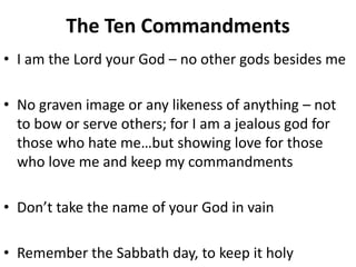The Ten Commandments
• I am the Lord your God – no other gods besides me
• No graven image or any likeness of anything – not
to bow or serve others; for I am a jealous god for
those who hate me…but showing love for those
who love me and keep my commandments
• Don’t take the name of your God in vain
• Remember the Sabbath day, to keep it holy
 