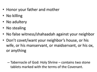 • Honor your father and mother
• No killing
• No adultery
• No stealing
• No false witness/shahaadah against your neighbor
• Don’t covet/want your neighbor’s house, or his
wife, or his manservant, or maidservant, or his ox,
or anything
– Tabernacle of God: Holy Shrine – contains two stone
tablets marked with the terms of the Covenant.
 
