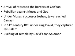 • Arrival of Moses to the borders of Can’aan
• Rebellion against Moses and God
• Under Moses’ successor Joshua, jews reached
Can’aan
• In 11th century BCE under king David, they captured
Jerusalem
• Building of Temple by David’s son Solomon
 