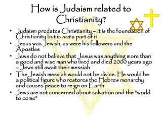 How is Judaism related to
Christianity?
• Judaism predates Christianity – it is the foundation of
Christianity but is not a part of it
• Jesus was Jewish, as were his followers and the
Apostles
• Jews do not believe that Jesus was anything more than
a good and wise man who lived and died 2000 years ago
– Jews still await their messiah
• The Jewish messiah would not be divine. He would be
a political figure who restores the Hebrew monarchy
and causes peace to reign on Earth
• Jews are not concerned about salvation and the “world
to come”
 