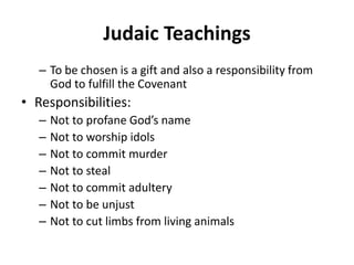 Judaic Teachings
– To be chosen is a gift and also a responsibility from
God to fulfill the Covenant
• Responsibilities:
– Not to profane God’s name
– Not to worship idols
– Not to commit murder
– Not to steal
– Not to commit adultery
– Not to be unjust
– Not to cut limbs from living animals
 