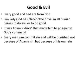 Good & Evil
• Every good and bad are from God
• Similarly God has placed ‘the drive’ in all human
beings to do evil or to do good.
• It was Adam’s ‘drive’ that made him to go against
God’s command
• Every man can commit sin and will be punished not
because of Adam’s sin but because of his own sin
 
