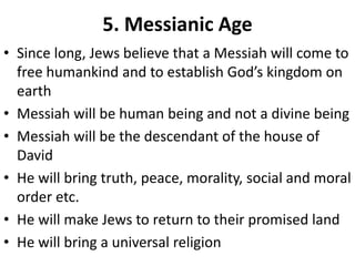 5. Messianic Age
• Since long, Jews believe that a Messiah will come to
free humankind and to establish God’s kingdom on
earth
• Messiah will be human being and not a divine being
• Messiah will be the descendant of the house of
David
• He will bring truth, peace, morality, social and moral
order etc.
• He will make Jews to return to their promised land
• He will bring a universal religion
 