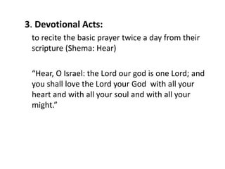 3. Devotional Acts:
to recite the basic prayer twice a day from their
scripture (Shema: Hear)
“Hear, O Israel: the Lord our god is one Lord; and
you shall love the Lord your God with all your
heart and with all your soul and with all your
might.”
 