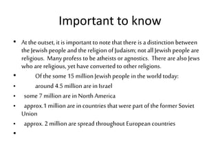 Important to know
• At the outset, it is important to note that there is a distinction between
the Jewish people and the religion of Judaism; not all Jewish people are
religious. Many profess to be atheists or agnostics. There are also Jews
who are religious, yet have converted to other religions.
• Of the some 15 millionJewish people in the world today:
• around 4.5 million are in Israel
• some 7 million are in North America
• approx.1 million are in countries that were part of the former Soviet
Union
• approx. 2 million are spread throughout European countries
•
 