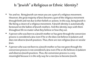Is “Jewish” a Religiousor Ethnic Identity?
• Yes andno. BeingJewishcan mean you are a partofa religiousmovement.
However, the great majorityofJewsbecome a partofthe religiousmovement
throughbirthand not due to theirbeliefsoractions. Inthis way,being Jewishis
likebeing a citizen of a religiousmovement. A Jewishidentity isautomatically
bestowed onthe babies ofJewishmothers. Andthis identity stays withthem
throughout life no matterwhat theybelieve or how they act.
• A personwhowas borntoa Jewishmother or has gone throughthe conversion
process is considered a Jew evenif heorshe does not believein Judaism and
does not observe Jewishpractices. Thus, thereare non-religiousJewsorsecular
Jews.
• A personwhowas notborn to a Jewishmother orhas not gone throughthe
conversion process is notconsidered a Jewevenifheor she believesinJudaism
and observes Jewishpractices. Thus, the conversion processis a very
meaningful because itis the only way for a non-Jew tobecome Jewish.
 