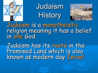 JudaismJudaism
HistoryHistory
JudaismJudaism is ais a monotheisticmonotheistic
religion meaning it has a beliefreligion meaning it has a belief
inin oneone God.God.
Judaism has itsJudaism has its rootsroots in thein the
Promised Land which is alsoPromised Land which is also
known as modern dayknown as modern day IsraelIsrael
 