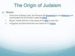 The Origin of Judaism
c. Moses
i. At the time of Moses’ birth, the Pharaoh felt threatened by the Hebrews and
commanded that all first born males be killed
ii. Moses’ mother laid him in the reeds of the Nile to save him
iii. A Egyptian princess found him and raised him in luxury
 