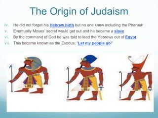 The Origin of Judaism
iv. He did not forget his Hebrew birth but no one knew including the Pharaoh
v. Eventually Moses’ secret would get out and he became a slave
vi. By the command of God he was told to lead the Hebrews out of Egypt
vii. This became known as the Exodus; “Let my people go!”
 
