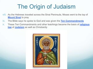 The Origin of Judaism
viii. As the Hebrews traveled across the Sinai Peninsula, Moses went to the top of
Mount Sinai to pray
ix. The Bible says he spoke to God and was given the Ten Commandments
x. These Ten Commandments and other teachings became the basis of religious
law of Judaism as well as Christianity
 