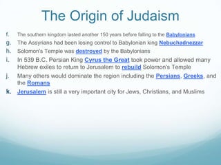 The Origin of Judaism
f. The southern kingdom lasted another 150 years before falling to the Babylonians
g. The Assyrians had been losing control to Babylonian king Nebuchadnezzar
h. Solomon's Temple was destroyed by the Babylonians
i. In 539 B.C. Persian King Cyrus the Great took power and allowed many
Hebrew exiles to return to Jerusalem to rebuild Solomon's Temple
j. Many others would dominate the region including the Persians, Greeks, and
the Romans
k. Jerusalem is still a very important city for Jews, Christians, and Muslims
 