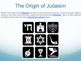 The Origin of Judaism
Result: The history of the Hebrews has been a long and arduous journey. Of the five major religions
studied in this class, theirs will be the oldest and one of the most influential. Many of their practices
and ideas would cross into many mainstream cultures today.
 