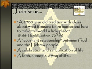 Judaism is…
 “A 4000 year old tradition with ideas
about what it means to be human and how
to make the world a holy place”
(Rabbi Harold Kushner, To Life)
 A “covenant relationship” between God
and the Hebrew people
 A celebration and sanctification of life
 A faith, a people, a way of life…
 
