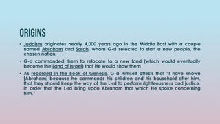 ORIGINS
• Judaism originates nearly 4,000 years ago in the Middle East with a couple
named Abraham and Sarah, whom G-d selected to start a new people, the
chosen nation.
• G-d commanded them to relocate to a new land (which would eventually
become the Land of Israel) that He would show them
• As recorded in the Book of Genesis, G-d Himself attests that “I have known
[Abraham] because he commands his children and his household after him,
that they should keep the way of the L-rd to perform righteousness and justice,
in order that the L-rd bring upon Abraham that which He spoke concerning
him.”
 