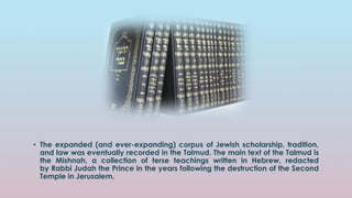 • The expanded (and ever-expanding) corpus of Jewish scholarship, tradition,
and law was eventually recorded in the Talmud. The main text of the Talmud is
the Mishnah, a collection of terse teachings written in Hebrew, redacted
by Rabbi Judah the Prince in the years following the destruction of the Second
Temple in Jerusalem.
 