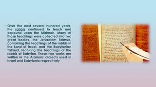 • Over the next several hundred years,
the rabbis continued to teach and
expound upon the Mishnah. Many of
those teachings were collected into two
great bodies, the Jerusalem Talmud,
containing the teachings of the rabbis in
the Land of Israel, and the Babylonian
Talmud, featuring the teachings of the
rabbis of Babylon. These two works are
written in the Aramaic dialects used in
Israel and Babylonia respectively
 