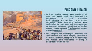 JEWS AND JUDAISM
• In time, Jewish people were scattered all
over the world, and they learned the
languages of host countries.
Thus, Hebrew was retained as a sacred
language, while everyday affairs were
conducted in (variations of) the languages
of their host countries, giving rise to Judeo-
Arabic, Judeo-Spanish (Ladino) and Judeo-
German (Yiddish).
• Yet, despite the challenges endured, the
Jews remain the same people, devoted to
G-d like Abraham, steeped in His teachings
like Moses, and dedicated to living in
accordance with His will.
 