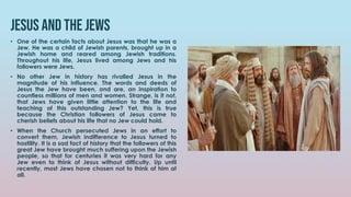 Jesus and the jews
• One of the certain facts about Jesus was that he was a
Jew. He was a child of Jewish parents, brought up in a
Jewish home and reared among Jewish traditions.
Throughout his life, Jesus lived among Jews and his
followers were Jews.
• No other Jew in history has rivalled Jesus in the
magnitude of his influence. The words and deeds of
Jesus the Jew have been, and are, an inspiration to
countless millions of men and women. Strange, is it not,
that Jews have given little attention to the life and
teaching of this outstanding Jew? Yet, this is true
because the Christian followers of Jesus came to
cherish beliefs about his life that no Jew could hold.
• When the Church persecuted Jews in an effort to
convert them, Jewish indifference to Jesus turned to
hostility. It is a sad fact of history that the followers of this
great Jew have brought much suffering upon the Jewish
people, so that for centuries it was very hard for any
Jew even to think of Jesus without difficulty. Up until
recently, most Jews have chosen not to think of him at
all.
 