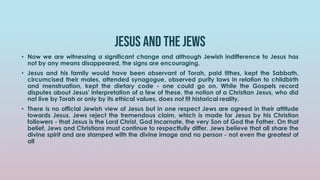 Jesus and the jews
• Now we are witnessing a significant change and although Jewish indifference to Jesus has
not by any means disappeared, the signs are encouraging.
• Jesus and his family would have been observant of Torah, paid tithes, kept the Sabbath,
circumcised their males, attended synagogue, observed purity laws in relation to childbirth
and menstruation, kept the dietary code - one could go on. While the Gospels record
disputes about Jesus' interpretation of a few of these, the notion of a Christian Jesus, who did
not live by Torah or only by its ethical values, does not fit historical reality.
• There is no official Jewish view of Jesus but in one respect Jews are agreed in their attitude
towards Jesus. Jews reject the tremendous claim, which is made for Jesus by his Christian
followers - that Jesus is the Lord Christ, God Incarnate, the very Son of God the Father. On that
belief, Jews and Christians must continue to respectfully differ. Jews believe that all share the
divine spirit and are stamped with the divine image and no person - not even the greatest of
all
 