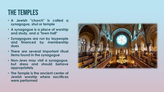The temples
• A Jewish "church" is called a
synagogue, shul or temple
• A synagogue is a place of worship
and study, and a "town hall"
• Synagogues are run by laypeople
and financed by membership
dues
• There are several important ritual
items found in the synagogue
• Non-Jews may visit a synagogue,
but dress and should behave
appropriately
• The Temple is the ancient center of
Jewish worship where sacrifices
were performed
 