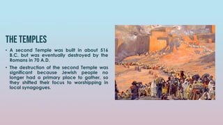 The temples
• A second Temple was built in about 516
B.C. but was eventually destroyed by the
Romans in 70 A.D.
• The destruction of the second Temple was
significant because Jewish people no
longer had a primary place to gather, so
they shifted their focus to worshipping in
local synagogues.
 