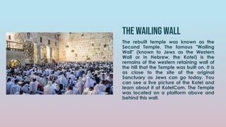 The wailing wall
The rebuilt temple was known as the
Second Temple. The famous "Wailing
Wall" (known to Jews as the Western
Wall or in Hebrew, the Kotel) is the
remains of the western retaining wall of
the hill that the Temple was built on. It is
as close to the site of the original
Sanctuary as Jews can go today. You
can see a live picture of the Kotel and
learn about it at KotelCam. The Temple
was located on a platform above and
behind this wall.
 