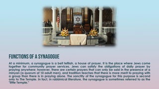 Functions of a Synagogue
At a minimum, a synagogue is a beit tefilah, a house of prayer. It is the place where Jews come
together for community prayer services. Jews can satisfy the obligations of daily prayer by
praying anywhere; however, there are certain prayers that can only be said in the presence of a
minyan (a quorum of 10 adult men), and tradition teaches that there is more merit to praying with
a group than there is in praying alone. The sanctity of the synagogue for this purpose is second
only to The Temple. In fact, in rabbinical literature, the synagogue is sometimes referred to as the
"little Temple."
 