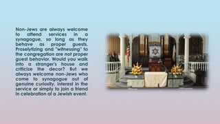 Non-Jews are always welcome
to attend services in a
synagogue, so long as they
behave as proper guests.
Proselytizing and "witnessing" to
the congregation are not proper
guest behavior. Would you walk
into a stranger's house and
criticize the decor? But we
always welcome non-Jews who
come to synagogue out of
genuine curiosity, interest in the
service or simply to join a friend
in celebration of a Jewish event.
 
