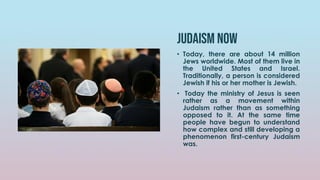 Judaism now
• Today, there are about 14 million
Jews worldwide. Most of them live in
the United States and Israel.
Traditionally, a person is considered
Jewish if his or her mother is Jewish.
• Today the ministry of Jesus is seen
rather as a movement within
Judaism rather than as something
opposed to it. At the same time
people have begun to understand
how complex and still developing a
phenomenon first-century Judaism
was.
 