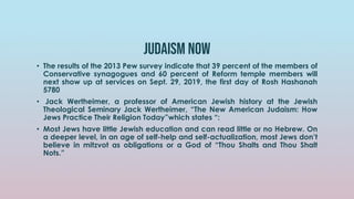 Judaism now
• The results of the 2013 Pew survey indicate that 39 percent of the members of
Conservative synagogues and 60 percent of Reform temple members will
next show up at services on Sept. 29, 2019, the first day of Rosh Hashanah
5780
• Jack Wertheimer, a professor of American Jewish history at the Jewish
Theological Seminary Jack Wertheimer, “The New American Judaism: How
Jews Practice Their Religion Today”which states “:
• Most Jews have little Jewish education and can read little or no Hebrew. On
a deeper level, in an age of self-help and self-actualization, most Jews don’t
believe in mitzvot as obligations or a God of “Thou Shalts and Thou Shalt
Nots.”
 