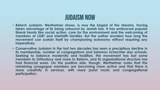 Judaism now
• Reform Judaism, Wertheimer shows, is now the largest of the streams, having
taken advantage of its being unbound by Jewish law. It has embraced popular
liberal trends like social action, care for the environment and the welcoming of
members of LGBT and interfaith families. But the author wonders how long the
movement can sustain itself by championing autonomy without requiring any
imperatives.
• Conservative Judaism in the last two decades has seen a precipitous decline in
its membership, number of congregations and Solomon Schechter day schools.
Seeking to balance modernity and tradition, the movement has lost some
members to Orthodoxy and more to Reform, and its organizational structure has
had financial woes. On the positive side, though, Wertheimer notes that the
remaining synagogue members are becoming more active and that there is
more creativity in services, with more joyful music and congregational
participation.
 