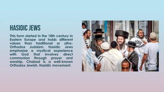 Hasidic jews
This form started in the 18th century in
Eastern Europe and holds different
values than traditional or ultra-
Orthodox Judaism. Hasidic Jews
emphasize a mystical experience
with God that involves direct
communion through prayer and
worship. Chabad is a well-known
Orthodox Jewish, Hasidic movement.
 